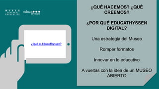 ¿QUÉ HACEMOS? ¿QUÉ 
CREEMOS? 
¿POR QUÉ EDUCATHYSSEN 
DIGITAL? 
Una estrategia del Museo 
Romper formatos 
Innovar en lo educativo 
A vueltas con la idea de un MUSEO 
ABIERTO 
¿Qué es EducaThyssen? 
 
