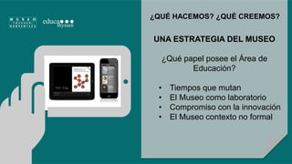 ¿QUÉ HACEMOS? ¿QUÉ CREEMOS? 
UNA ESTRATEGIA DEL MUSEO 
¿Qué papel posee el Área de 
Educación? 
• Tiempos que mutan 
• El Museo como laboratorio 
• Compromiso con la innovación 
• El Museo contexto no formal 
 