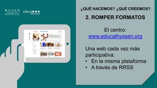 ¿QUÉ HACEMOS? ¿QUÉ CREEMOS? 
2. ROMPER FORMATOS 
El centro: 
www.educathyssen.org 
Una web cada vez más 
participativa: 
• En la misma plataforma 
• A través de RRSS 
 