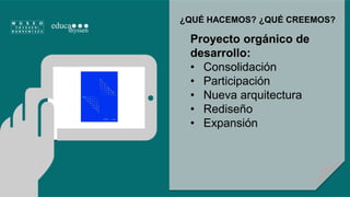 ¿QUÉ HACEMOS? ¿QUÉ CREEMOS? 
Proyecto orgánico de 
desarrollo: 
• Consolidación 
• Participación 
• Nueva arquitectura 
• Rediseño 
• Expansión 
 