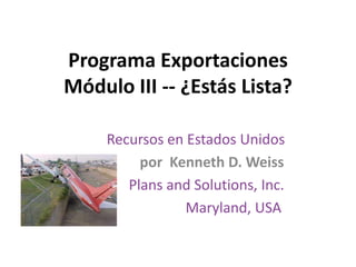Programa Exportaciones
Módulo III -- ¿Estás Lista?

     Recursos en Estados Unidos
          por Kenneth D. Weiss
        Plans and Solutions, Inc.
                 Maryland, USA
 