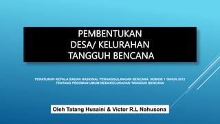 PEMBENTUKAN
DESA/ KELURAHAN
TANGGUH BENCANA
PERATURAN KEPALA BADAN NASIONAL PENANGGULANGAN BENCANA NOMOR 1 TAHUN 2012
TENTANG PEDOMAN UMUM DESA/KELURAHAN TANGGUH BENCANA
Oleh Tatang Husaini & Victor R.L Nahusona
 