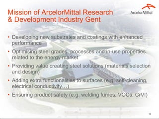 Mission of ArcelorMittal Research  & Development Industry Gent Developing new substrates and coatings with enhanced performance Optimising steel grades, processes and in-use properties related to the energy market Providing value creating steel solutions (materials selection and design) Adding extra functionalities to surfaces (e.g. self-cleaning, electrical conductivity…) Ensuring product safety (e.g. welding fumes, VOCs, CrVI) 