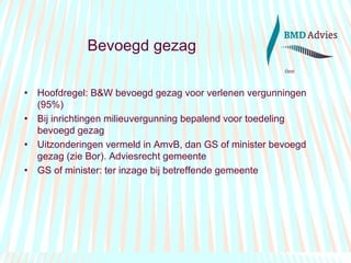 Bevoegd gezag Hoofdregel: B&W bevoegd gezag voor verlenen vergunningen (95%) Bij inrichtingen milieuvergunning bepalend voor toedeling bevoegd gezag Uitzonderingen vermeld in AmvB, dan GS of minister bevoegd gezag (zie Bor). Adviesrecht gemeente GS of minister: ter inzage bij betreffende gemeente 