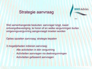 Strategie aanvraag Wet samenhangende besluiten: aanvrager krijgt, naast ontvangstbevestiging, te horen of en welke vergunningen buiten omgevingsvergunning aangevraagd moeten worden Opties opzetten aanvraag: strategie bepalen 3 mogelijkheden indienen aanvraag: Alle activiteiten in één vergunning Activiteiten aanvragen via deelvergunningen Activiteiten gefaseerd aanvragen  