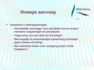 Strategie aanvraag Opsplitsen in deelvergunningen: Afzonderlijke aanvragen voor activiteiten binnen project: meerdere vergunningen en procedures Vergunning voor een deel van het project Niet mogelijk bij onlosmakelijke samenhang activiteiten (geen fysieke scheiding) Kan zekerheid bieden over voortgang project (‘hete hangijzers’) 