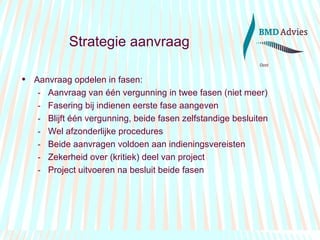 Strategie aanvraag Aanvraag opdelen in fasen: Aanvraag van één vergunning in twee fasen (niet meer) Fasering bij indienen eerste fase aangeven Blijft één vergunning, beide fasen zelfstandige besluiten Wel afzonderlijke procedures  Beide aanvragen voldoen aan indieningsvereisten Zekerheid over (kritiek) deel van project Project uitvoeren na besluit beide fasen 