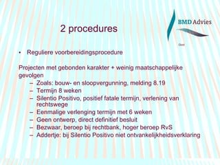 Reguliere voorbereidingsprocedure Projecten met gebonden karakter + weinig maatschappelijke  gevolgen Zoals: bouw- en sloopvergunning, melding 8.19 Termijn 8 weken Silentio Positivo, positief fatale termijn, verlening van rechtswege Eenmalige verlenging termijn met 6 weken Geen ontwerp, direct definitief besluit Bezwaar, beroep bij rechtbank, hoger beroep RvS Addertje: bij Silentio Positivo niet ontvankelijkheidsverklaring 2 procedures 