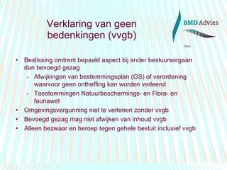 Verklaring van geen bedenkingen (vvgb) Beslissing omtrent bepaald aspect bij ander bestuursorgaan dan bevoegd gezag Afwijkingen van bestemmingsplan (GS) of verordening waarvoor geen ontheffing kan worden verleend Toestemmingen Natuurbeschermings- en Flora- en faunawet  Omgevingsvergunning niet te verlenen zonder vvgb Bevoegd gezag mag niet afwijken van inhoud vvgb  Alleen bezwaar en beroep tegen gehele besluit inclusief vvgb 