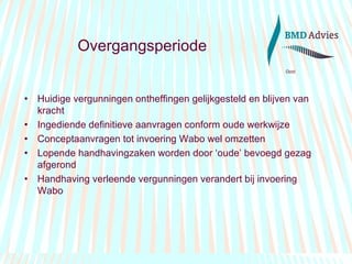 Overgangsperiode Huidige vergunningen ontheffingen gelijkgesteld en blijven van kracht Ingediende definitieve aanvragen conform oude werkwijze Conceptaanvragen tot invoering Wabo wel omzetten Lopende handhavingzaken worden door ‘oude’ bevoegd gezag afgerond Handhaving verleende vergunningen verandert bij invoering Wabo 