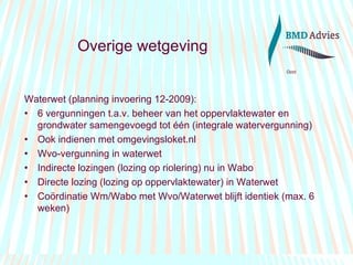 Overige wetgeving Waterwet (planning invoering 12-2009): 6 vergunningen t.a.v. beheer van het oppervlaktewater en grondwater samengevoegd tot één (integrale watervergunning) Ook indienen met omgevingsloket.nl  Wvo-vergunning in waterwet Indirecte lozingen (lozing op riolering) nu in Wabo Directe lozing (lozing op oppervlaktewater) in Waterwet Coördinatie Wm/Wabo met Wvo/Waterwet blijft identiek (max. 6 weken) 