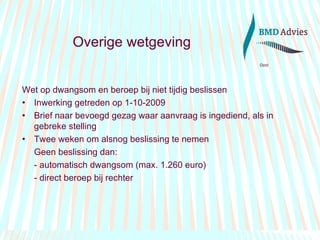 Overige wetgeving Wet op dwangsom en beroep bij niet tijdig beslissen Inwerking getreden op 1-10-2009 Brief naar bevoegd gezag waar aanvraag is ingediend, als in gebreke stelling Twee weken om alsnog beslissing te nemen Geen beslissing dan: - automatisch dwangsom (max. 1.260 euro) - direct beroep bij rechter 