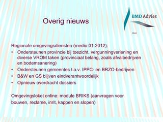 Overig nieuws Regionale omgevingsdiensten (medio 01-2012): Ondersteunen provincie bij toezicht, vergunningverlening en diverse VROM taken (provinciaal belang, zoals afvalbedrijven en bodemsanering) Ondersteunen gemeentes t.a.v. IPPC- en BRZO-bedrijven B&W en GS blijven eindverantwoordelijk Opnieuw overdracht dossiers  Omgevingsloket online: module BRIKS (aanvragen voor bouwen, reclame, inrit, kappen en slopen) 
