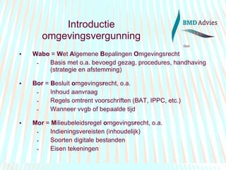 Introductie   omgevingsvergunning Wabo  =  W et  A lgemene  B epalingen  O mgevingsrecht Basis met o.a. bevoegd gezag, procedures, handhaving (strategie en afstemming) Bor  =  B esluit  o mgevings r echt, o.a. Inhoud aanvraag Regels omtrent voorschriften (BAT, IPPC, etc.) Wanneer vvgb of bepaalde tijd Mor  =  M ilieubeleidsregel  o mgevings r echt, o.a. Indieningsvereisten (inhoudelijk) Soorten digitale bestanden Eisen tekeningen 