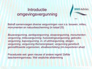 Introductie omgevingsvergunning Betreft samenvoegen diverse vergunningen voor o.a. bouwen, milieu, monumenten en natuurbescherming (in totaal 25) Bouwvergunning, aanlegvergunning, sloopvergunning, monumenten-vergunning, milieuvergunning, huisvestingsvergunning, gebruiks-vergunning, kapvergunning, in- of uitritvergunning, steiger-vergunning, vergunning Kernenergiewet, vergunning genetisch gemodificeerde organismen, afvalbeschikking (im-/exporteren afval) Procedurele wet: geen nieuwe of andere regels! Zelfde beschermingsniveau. Wel verplichte afstemming 