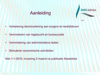 Aanleiding Verbetering dienstverlening aan burgers en bedrijfsleven Verminderen van regelzucht en bureaucratie Vermindering van administratieve lasten Stimuleren economische activiteiten Niet 1-1-2010, invoering 3 maand na publicatie Staatsblad 