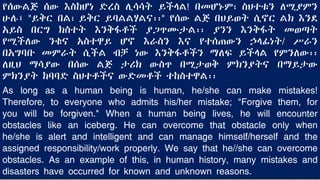የሰውልጅ ሰው እስከሆነ ድረስ ሊሳሳት ይችላል! በመሆኑም፣ ስህተቱን ለሚያምን
ሁሉ፤ "ይቅር በል፣ ይቅር ይባልልሃልና፡፡" የሰው ልጅ በህይወት ሲኖር ልክ እንደ
አይስ በርግ ክስተት እንቅፋቶች ያጋጥሙታል፡፡ ያንን እንቅፋት መወጣት
የሚችለው ንቁና አስተዋይ ሆኖ እራስን እና የተሰጠውን ኃላፊነት/ ሥራን
በአግባቡ መምራት ሲችል ብቻ ነው እንቅፋቶችን ማለፍ ይችላል የምንለው፡፡
ለዚህ ማሳያው በሰው ልጅ ታሪክ ውስጥ በሚታወቅ ምክንያትና በማይታው
ምክንያት ከባባድ ስህተቶችና ውድመቶች ተከስተዋል፡፡
As long as a human being is human, he/she can make mistakes!
Therefore, to everyone who admits his/her mistake; "Forgive them, for
you will be forgiven." When a human being lives, he will encounter
obstacles like an iceberg. He can overcome that obstacle only when
he/she is alert and intelligent and can manage himself/herself and the
assigned responsibility/work properly. We say that he//she can overcome
obstacles. As an example of this, in human history, many mistakes and
disasters have occurred for known and unknown reasons.
 