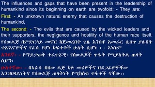 The influences and gaps that have been present in the leadership of
humankind since its beginning on earth are twofold: - They are:
First: - An unknown natural enemy that causes the destruction of
humankind,
The second: - The evils that are caused by the wicked leaders and
their supporters, the negligence and hostility of the human race itself.
የሰውልጅ በምድርላይ መኖር ከጀመረበት ጊዜ አንስቶ አመራር ሲሰጥ ያሉበት
ተጽእኖዎችና የራሱ የሆነ ክፍተቶች ሁለት ሲሆኑ ፡ - እነሱም
አንደኛ፡ - የማይታወቅ ተፈጥሯዊ፣ የሰውልጆች ጥፋት የሚያከትል ጠላት
ሲሆን፣
ሁለተኛው፡ - በእራሱ በሰው ልጅ ክፉ መሪዎችና በደጋፊዎቻቸው
እንዝህላልነትና የሰውልጅ ጠላትነት የሚከሰቱ ጥፋቶች ናቸው፡፡
 