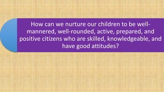 How can we nurture our children to be well-
mannered, well-rounded, active, prepared, and
positive citizens who are skilled, knowledgeable, and
have good attitudes?
 