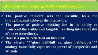  The positive thinkers sees the invisible, feels the
intangible, and achieves the impossible.
 The power of positive thinking lies in its ability to
transcend the visible and tangible, reaching into the realm
of the extraordinary.
 Here is a poetic reflection on this idea:
 The classic **"glass half-full vs. glass half-empty"**
analogy beautifully captures the power of perspective and
attitude.
Education and Training Motivational Speeches
 