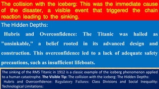 The collision with the iceberg: This was the immediate cause
of the disaster, a visible event that triggered the chain
reaction leading to the sinking.
The Hidden Depths:
Hubris and Overconfidence: The Titanic was hailed as
"unsinkable," a belief rooted in its advanced design and
construction. This overconfidence led to a lack of adequate safety
precautions, such as insufficient lifeboats.
The sinking of the RMS Titanic in 1912 is a classic example of the iceberg phenomenon applied
to a human catastrophe. The Visible Tip: The collision with the iceberg: The Hidden Depths:
Hubris and Overconfidence: Regulatory Failures: Class Divisions and Social Inequality:
Technological Limitations:
 