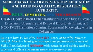 ADDIS ABABA CITY ADMINISTRATION EDUCATION,
AND TRAINING QUALITY, REGULATORY
AUTHORITY,
BOLE, LEMI KURA, AND YEKA BRANCH
Cluster Coordination Office Institutions Accreditation License,
Expansion, Upgrading and Renewal Directorate Private and
NGO TVET Institutions Sharing Educational Knowledge with in
Colleagues
በአመራር ክህሎት፣ እውቀትና አመለካከት ዙርያ፣ ለሃላፊዎችና ለባለሙያ
የተዘጋጀ ስልጠና፡፡ Training for managers and professionals in terms of
Skills, Knowledge and Attitudes with education and training teachers,
experts and officials. By Berhanu Tadesse Taye November 23, 2024
 