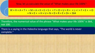Now, let us calculate the value of "What makes your life 100%":
W + H + A + T + + M + A + K + E + S + + Y + O + U + R + + L + I + F + E + + O
+ N + E + + H + U + N + D + R + E + D= = 364
Therefore, the numerical value of the phrase "What makes your life 100%" is 364,
not 100.
There is a saying in the Habesha language that says, "The world is never
complete."
 