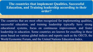 The countries that implement Qualities, Successful
Education, and Training leadership according to their
order?
The countries that are most often recognized for implementing qualities,
successful education, and training leadership typically have strong
educational systems, focus on continuous improvement, and foster
leadership in education. Some countries are known for excelling in these
areas based on various global indices and reports such as the OECD, the
World Economic Forum, and the United Nations Education Index.
 