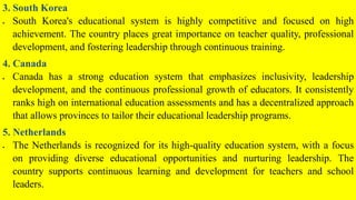3. South Korea
 South Korea's educational system is highly competitive and focused on high
achievement. The country places great importance on teacher quality, professional
development, and fostering leadership through continuous training.
4. Canada
 Canada has a strong education system that emphasizes inclusivity, leadership
development, and the continuous professional growth of educators. It consistently
ranks high on international education assessments and has a decentralized approach
that allows provinces to tailor their educational leadership programs.
5. Netherlands
 The Netherlands is recognized for its high-quality education system, with a focus
on providing diverse educational opportunities and nurturing leadership. The
country supports continuous learning and development for teachers and school
leaders.
 