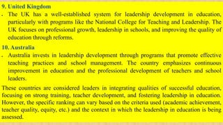 9. United Kingdom
 The UK has a well-established system for leadership development in education,
particularly with programs like the National College for Teaching and Leadership. The
UK focuses on professional growth, leadership in schools, and improving the quality of
education through reforms.
10. Australia
 Australia invests in leadership development through programs that promote effective
teaching practices and school management. The country emphasizes continuous
improvement in education and the professional development of teachers and school
leaders.
These countries are considered leaders in integrating qualities of successful education,
focusing on strong training, teacher development, and fostering leadership in education.
However, the specific ranking can vary based on the criteria used (academic achievement,
teacher quality, equity, etc.) and the context in which the leadership in education is being
assessed.
 