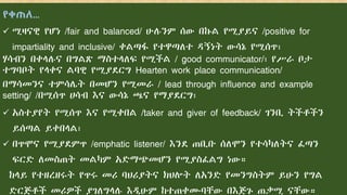 የቀጠለ…
 ሚዛናዊ የሆነ /fair and balanced/ ሁሉንም ሰው በኩል የሚያይና /positive for
impartiality and inclusive/ ቀልጣፋ የተዋጣለተ ዳኝነት ውሳኔ የሚሰጥ፣
ሃሳብን በቀላሉና በግልጽ ማስተላለፍ የሚችል / good communicator/፣ የሥራ ቦታ
ተግባቦት የላቀና ልባዊ የሚያደርግ Hearten work place communication/
በማሳመንና ተምሳሌት በመሆን የሚመራ / lead through influence and example
setting/ /በሚሰጥ ሀሳብ እና ውሳኔ ጫና የማያደርግ፣
 አስተያየት የሚሰጥ እና የሚቀበል /taker and giver of feedback/ ገንቢ ትችቶችን
ይሰጣል ይቀበላል፣
 በጥሞና የሚያደምጥ /emphatic listener/ እንደ ጠቢቡ ሰለሞን የተሳካለትና ፈጣን
ፍርድ ለመስጠት መልካም አድማጭመሆን የሚያስፈልግ ነው።
ከላይ የተዘረዘሩት የጥሩ መሪ ባህሪያትና ክህሎት ለአንድ የመንግስትም ይሁን የግል
ድርጅቶች መሪዎች ያገለግላሉ እዲሁም ከተጠቀሙባቸው በእጅጉ ጠቃሚ ናቸው።
 