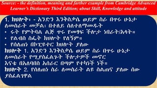 Source: - the definition, meaning and farther example from Cambridge Advanced
Learner’s Dictionary Third Edition; about Skill, Knowledge and attitude
1. ክህሎት፡ - አንድን እንቅስቃሴ ወይም ስራ በጥሩ ሁኔታ
ለመስራት መቻል፣ በተለይ ስለተለማመዱት
• ሩት የምትባል ልጅ ጥሩ የመፃፍ ችሎታ ነበራት/አላት።
• የልብስ ስፌት ክህሎት የለኝም።
• የሰለጠነ በኮፒዩተር ክህሎት ያለው
ክህሎት 1. አንድን እንቅስቃሴ ወይም ስራ በጥሩ ሁኔታ
ለመስራት የሚያስፈልጉት ችሎታዎች መኖር
እናቴ በአለባበስ አሰራር በጣም የተካነች ነች።
ክህሎት 2. የሰለጠነ ስራ ለመስራት ልዩ ስልጠና ያለው ሰው
ያስፈልገዋል
 