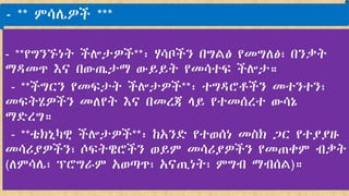 - **የግንኙነት ችሎታዎች**፡ ሃሳቦችን በግልፅ የመግለፅ፣ በንቃት
ማዳመጥ እና በውጤታማ ውይይት የመሳተፍ ችሎታ።
- **ችግርን የመፍታት ችሎታዎች**፡ ተግዳሮቶችን መተንተን፣
መፍትሄዎችን መለየት እና በመረጃ ላይ የተመሰረተ ውሳኔ
ማድረግ።
- **ቴክኒካዊ ችሎታዎች**፡ ከአንድ የተወሰነ መስክ ጋር የተያያዙ
መሳሪያዎችን፣ ሶፍትዌሮችን ወይም መሳሪያዎችን የመጠቀም ብቃት
(ለምሳሌ፣ ፕሮግራም አወጣጥ፣ አናጢነት፣ ምግብ ማብሰል)።
- ** ምሳሌዎች ***
 