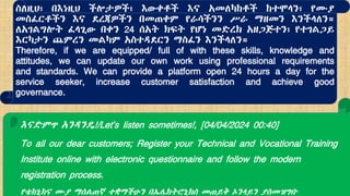 እናድምጥ አንዳንዴ!/Let's listen sometimes!, [04/04/2024 00:40]
To all our dear customers; Register your Technical and Vocational Training
Institute online with electronic questionnaire and follow the modern
registration process.
የቴክኒክና ሙያ ማሰልጠኛ ተቋማችሁን በኤሌክትሮኒክስ መጠይቅ ኦንላይን ያስመዝግቡ
ስለዚህ፣ በእነዚህ ችሎታዎች፣ እውቀቶች እና አመለካከቶች ከተሞላን፣ የሙያ
መስፈርቶችን እና ደረጃዎችን በመጠቀም የራሳችንን ሥራ ማዘመን እንችላለን።
ለአገልግሎት ፈላጊው በቀን 24 ሰአት ክፍት የሆነ መድረክ አዘጋጅተን፣ የተገልጋይ
እርካታን ጨምረን መልካም አስተዳደርን ማስፈን እንችላለን።
Therefore, if we are equipped/ full of with these skills, knowledge and
attitudes, we can update our own work using professional requirements
and standards. We can provide a platform open 24 hours a day for the
service seeker, increase customer satisfaction and achieve good
governance.
 