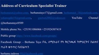 Address of Curriculum Specialist Trainer
berhanutat@yahoo.com, berhanutaye17@gmail.com berhanutat_18@outlook.com,
yekaregdir19@gmail.com, gsctvet2002@yahoo.co YouTube Channel
@berhanutaye8589
Mobile phone No. +251911086066 +251924307419
Public group https://www.facebook.com/groups/
Facebook Group: - Berhanu Taye ቦሌ, ለሚኩራና የካ ቅርንጫፍ ትምህርትና ስልጠና
ጥራት ቁጥጥር ባለስልጣን
berhanu.tadesse.90@faceboook.com
 