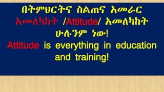 በትምህርትና ስልጠና አመራር
አመለካከት /Attitude/ አመለካከት
ሁሉንም ነው!
Attitude is everything in education
and training!
 