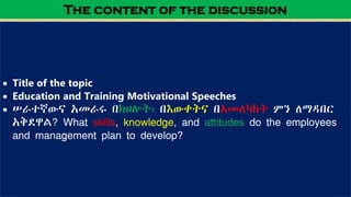  Title of the topic
 Education and Training Motivational Speeches
 ሠራተኛውና አመራሩ በክህሎት፣ በእውቀትና በአመለካከት ምን ለማዳበር
አቅደዋል? What skills, knowledge, and attitudes do the employees
and management plan to develop?
The content of the discussion
 
