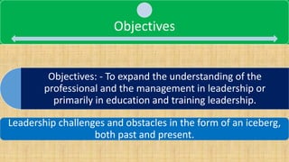 Objectives: - To expand the understanding of the
professional and the management in leadership or
primarily in education and training leadership.
Objectives
Leadership challenges and obstacles in the form of an iceberg,
both past and present.
 