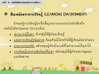 นาทฤษฎีการเรียนรู้มาเป็นพื้นฐานการออกแบบร่วมกับสื่อหรือ
เทคโนโลยีสารสนเทศ ประกอบด้วย
• สถานการณ์ปัญหา ที่กระตุ้นให้ผู้เรียนเรียนรู้
• แหล่งการเรียนรู้ชนิดต่างๆ จัดเตรียมไว้สาหรับให้ผู้เรียนค้นหาคาตอบ
• ฐานการช่วยเหลือ สนับสนุนผู้เรียนในกรณีที่ไม่สามารถแก้ปัญหาได้
• การเรียนรู้แบบร่วมมือกันแก้ปัญหา สนับสนุนให้ผู้เรียนขยายมุมมอง
แนวคิดต่างๆ
บทที่ 6 เทคโนโลยีสารสนเทศทางการศึกษา
 