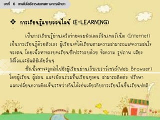 เป็นการเรียนรู้ผ่านเครือข่ายคอมพิวเตอร์อินเทอร์เน็ต (Internet)
เป็นการเรียนรู้ด้วยตัวเอง ผู้เรียนจะได้เรียนตามความสามารถและความสนใจ
ของตน โดยเนื้อหาของบทเรียนซึ่งประกอบด้วย ข้อความ รูปภาพ เสียง
วิดีโอและมัลติมีเดียอื่นๆ
ซึ่งเนื้อหาจะถูกส่งไปยังผู้เรียนผ่านเว็บเบราว์เซอร์(Web Browser)
โดยผู้เรียน ผู้สอน และเพื่อนร่วมชั้นเรียนทุกคน สามารถติดต่อ ปรึกษา
แลกเปลี่ยนความคิดเห็นระหว่างกันได้เช่นเดียวกับการเรียนในชั้นเรียนปกติ
บทที่ 6 เทคโนโลยีสารสนเทศทางการศึกษา
 