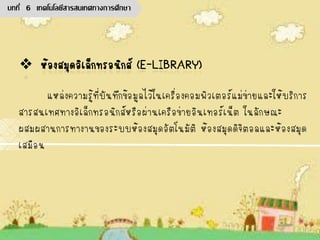 แหล่งความรู้ที่บันทึกข้อมูลไว้ในเครื่องคอมพิวเตอร์แม่ข่ายและให้บริการ
สารสนเทศทางอิเล็กทรอนิกส์หรือผ่านเครือข่ายอินเทอร์เน็ต ในลักษณะ
ผสมผสานการทางานของระบบห้องสมุดอัตโนมัติ ห้องสมุดดิจิตอลและห้องสมุด
เสมือน
บทที่ 6 เทคโนโลยีสารสนเทศทางการศึกษา
 