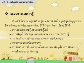 สังเคราะห์จากทฤษฎีการเรียนรู้คอนสตรัคติวิสต์ ทฤษฎีพุทธิปัญญานิยม
ซึ่งคุณลักษณะของโปรแกรมทางด้าน ICT ในการจัดการเรียนรู้มีดังนี้
• การเชื่อมโยงความรู้เดิมกับความรู้ใหม่
• การกระตุ้นให้เกิดปัญหาและการมอบหมายภารกิจการเรียนรู้
• การส่งเสริมการสร้างและการแสวงหาความรู้ด้วยตนเอง
• การขยายแนวคิดที่หลากหลาย
• การส่งเสริมการสร้างความเข้าใจของตนเองและกลุ่มโดยการสะท้อน
ความคิดและสรุปองค์ความรู้
บทที่ 6 เทคโนโลยีสารสนเทศทางการศึกษา
 