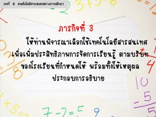 ภารกิจที่ 3
ให้ท่านพิจารณาเลือกใช้เทคโนโลยีสารสนเทศ
เพื่อเพิ่มประสิทธิภาพการจัดการเรียนรู้ ตามบริบท
ของโรงเรียนที่กาหนดให้ พร้อมทั้งให้เหตุผล
ประกอบการอธิบาย
บทที่ 6 เทคโนโลยีสารสนเทศทางการศึกษา
 