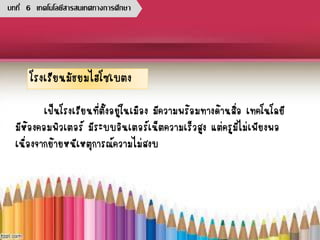 โรงเรียนมัธยมไฮโซเบตง
เป็นโรงเรียนที่ตั้งอยู่ในเมือง มีความพร้อมทางด้านสื่อ เทคโนโลยี
มีห้องคอมพิวเตอร์ มีระบบอินเตอร์เน็ตความเร็วสูง แต่ครูมีไม่เพียงพอ
เนื่องจากย้ายหนีเหตุการณ์ความไม่สงบ
บทที่ 6 เทคโนโลยีสารสนเทศทางการศึกษา
 