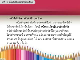 - หนังสืออิเล็กทรอนิกส์ (E-books)
เนื่องด้วยเทคโนโลยีสารสนเทศที่มีอยู่ เราสามารถทาหนังสือ
อิเล็กทรอนิกส์เพื่อเป็นสื่อการเรียนรู้ เน้นการเรียนรู้แบบร่วมมือกัน
หนังสืออิเล็กทรอนิกส์เป็นหนังสือถูกนามาจัดพิมพ์ในรูปแบบดิจิตอล
ไม่บังคับการพิมพ์ และการเข้าเล่ม แผ่นซีดีรอมสามารถจัดเก็บข้อมูลได้
จานวนมาก ในรูปแบบต่างๆ ได้ เช่น ตัวอักษร ทั้งลักษณะภาพ ดิจิตอล
ภาพอนิเมชั่น เป็นต้น
บทที่ 6 เทคโนโลยีสารสนเทศทางการศึกษา
 