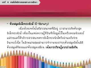 - ห้องสมุดอิเล็กทรอนิกส์ (E-library)
เนื่องด้วยเทคโนโลยีสารสนเทศที่มีอยู่ เราสามารถจัดห้องสุด
อิเล็กทรอนิกส์ เพื่อเป็นแหล่งความรู้ที่บันทึกข้อมูลไว้ในเครื่องคอมพิวเตอร์
แม่ข่ายและให้บริการสารสนเทศทางอิเล็กทรอนิกส์หรือผ่านเครือข่าย
อินเทอร์เน็ต ในลักษณะผสมผสานการทางานของระบบห้องสมุดอัตโนมัติ
ห้องสมุดดิจิตอลและห้องสมุดเสมือน เน้นการเรียนรู้แบบร่วมมือกัน
บทที่ 6 เทคโนโลยีสารสนเทศทางการศึกษา
 