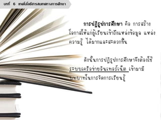 การปฏิรูปการศึกษา คือ การสร้าง
โอกาสให้แก่ผู้เรียนเข้าถึงแหล่งข้อมูล แหล่ง
ความรู้ ได้มากและสะดวกขึ้น
ดังนั้นการปฏิรูปการศึกษาจึงต้องใช้
ระบบเครือข่ายอินเทอร์เน็ต เข้ามามี
บทบาทในการจัดการเรียนรู้
บทที่ 6 เทคโนโลยีสารสนเทศทางการศึกษา
 