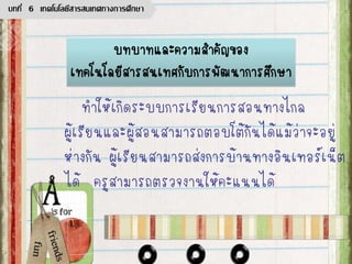 ทาให้เกิดระบบการเรียนการสอนทางไกล
ผู้เรียนและผู้สอนสามารถตอบโต้กันได้แม้ว่าจะอยู่
ห่างกัน ผู้เรียนสามารถส่งการบ้านทางอินเทอร์เน็ต
ได้ ครูสามารถตรวจงานให้คะแนนได้
บทบาทและความสาคัญของ
เทคโนโลยีสารสนเทศกับการพัฒนาการศึกษา
บทที่ 6 เทคโนโลยีสารสนเทศทางการศึกษา
 