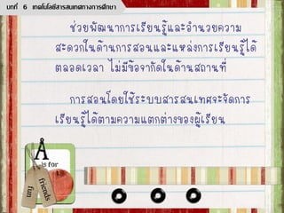 ช่วยพัฒนาการเรียนรู้และอานวยความ
สะดวกในด้านการสอนและแหล่งการเรียนรู้ได้
ตลอดเวลา ไม่มีข้อจากัดในด้านสถานที่
การสอนโดยใช้ระบบสารสนเทศจะจัดการ
เรียนรู้ได้ตามความแตกต่างของผู้เรียน
บทที่ 6 เทคโนโลยีสารสนเทศทางการศึกษา
 