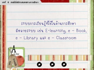 ระบบการเรียนรู้ที่ใช้ในด้านการศึกษา
มีหลายระบบ เช่น E-learning, e – Book,
e – Library และ e – Classroom
บทที่ 6 เทคโนโลยีสารสนเทศทางการศึกษา
 